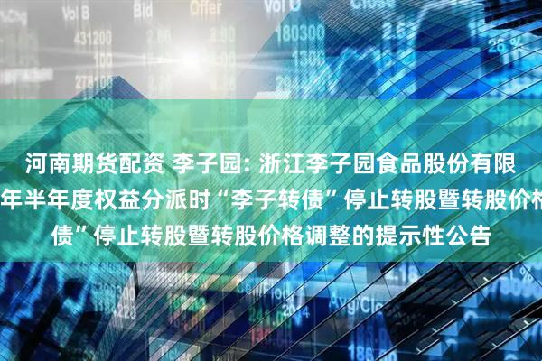 河南期货配资 李子园: 浙江李子园食品股份有限公司关于实施2025年半年度权益分派时“李子转债”停止转股暨转股价格调整的提示性公告