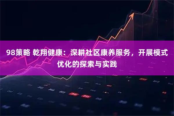 98策略 乾翔健康：深耕社区康养服务，开展模式优化的探索与实践