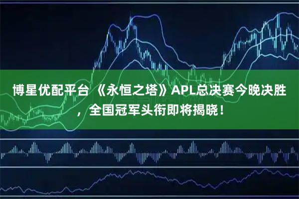 博星优配平台 《永恒之塔》APL总决赛今晚决胜，全国冠军头衔即将揭晓！