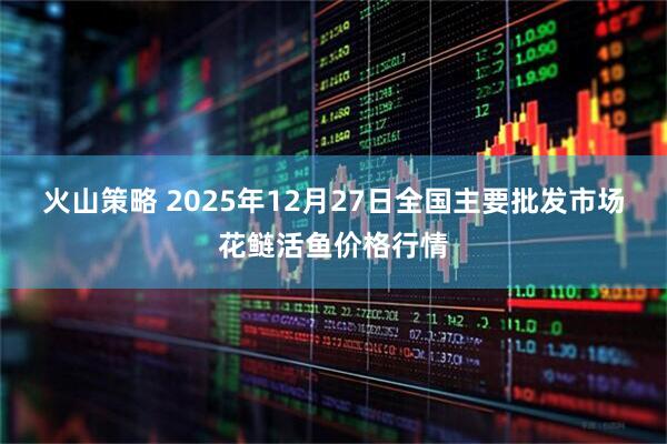 火山策略 2025年12月27日全国主要批发市场花鲢活鱼价格行情