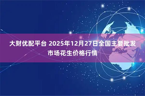 大财优配平台 2025年12月27日全国主要批发市场花生价格行情