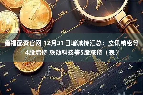 鑫福配资官网 12月31日增减持汇总：立讯精密等4股增持 联动科技等5股减持（表）
