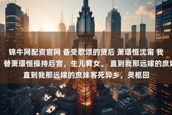 锦牛网配资官网 备受歌颂的贤后 萧璟恒沈甯 　我是备受称颂的贤后，替萧璟恒操持后宫，生儿育女。 　　直到我那远嫁的庶妹客死异乡，灵柩回