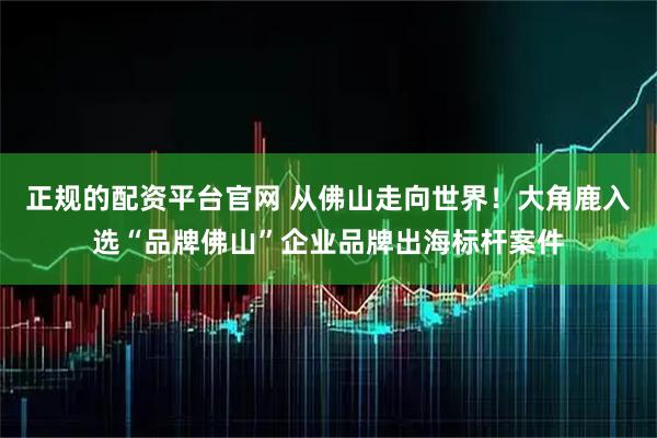 正规的配资平台官网 从佛山走向世界！大角鹿入选“品牌佛山”企业品牌出海标杆案件