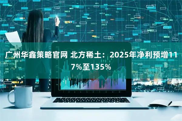 广州华鑫策略官网 北方稀土：2025年净利预增117%至135%