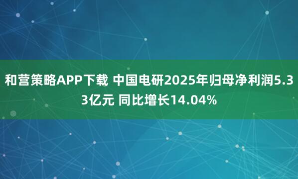 和营策略APP下载 中国电研2025年归母净利润5.33亿元 同比增长14.04%