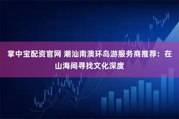 掌中宝配资官网 潮汕南澳环岛游服务商推荐：在山海间寻找文化深度