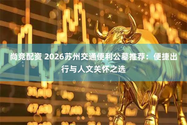 尚竞配资 2026苏州交通便利公墓推荐：便捷出行与人文关怀之选