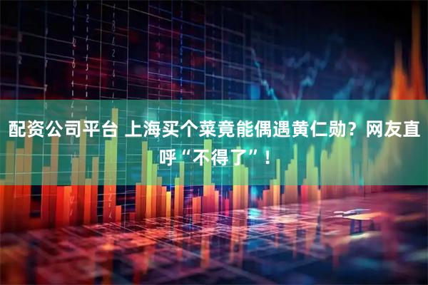 配资公司平台 上海买个菜竟能偶遇黄仁勋？网友直呼“不得了”！