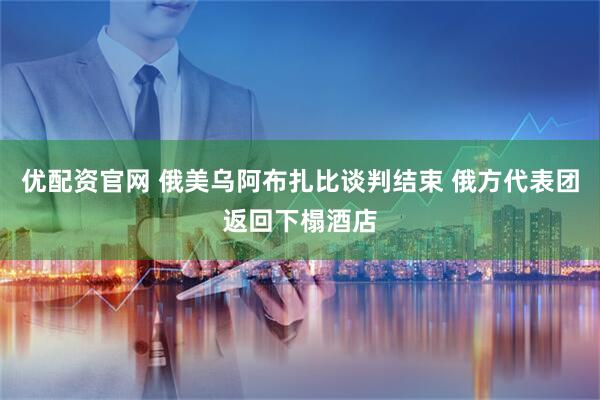 优配资官网 俄美乌阿布扎比谈判结束 俄方代表团返回下榻酒店