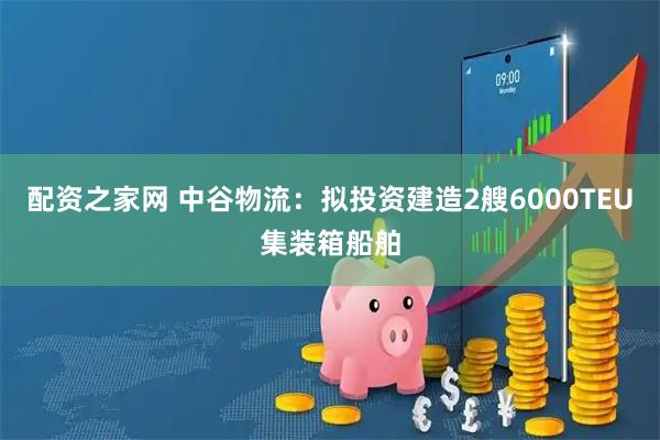 配资之家网 中谷物流：拟投资建造2艘6000TEU集装箱船舶
