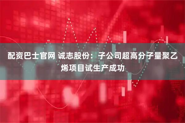 配资巴士官网 诚志股份：子公司超高分子量聚乙烯项目试生产成功