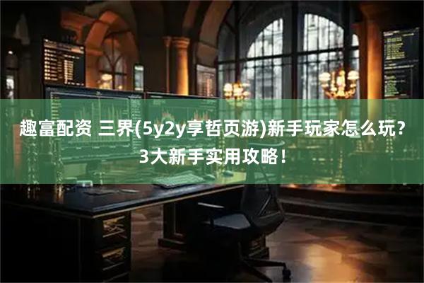 趣富配资 三界(5y2y享哲页游)新手玩家怎么玩？3大新手实用攻略！